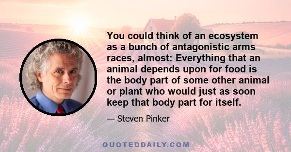 You could think of an ecosystem as a bunch of antagonistic arms races, almost: Everything that an animal depends upon for food is the body part of some other animal or plant who would just as soon keep that body part