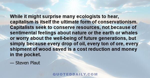 While it might surprise many ecologists to hear, capitalism is itself the ultimate form of conservationism. Capitalists seek to conserve resources, not because of sentimental feelings about nature or the earth or whales 