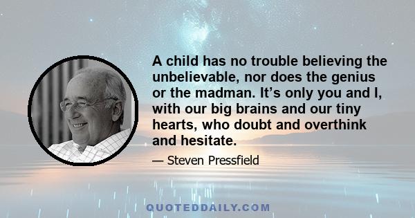 A child has no trouble believing the unbelievable, nor does the genius or the madman. It’s only you and I, with our big brains and our tiny hearts, who doubt and overthink and hesitate.