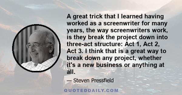 A great trick that I learned having worked as a screenwriter for many years, the way screenwriters work, is they break the project down into three-act structure: Act 1, Act 2, Act 3. I think that is a great way to break 