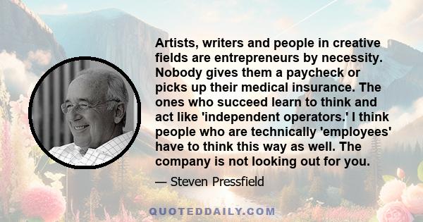 Artists, writers and people in creative fields are entrepreneurs by necessity. Nobody gives them a paycheck or picks up their medical insurance. The ones who succeed learn to think and act like 'independent operators.'