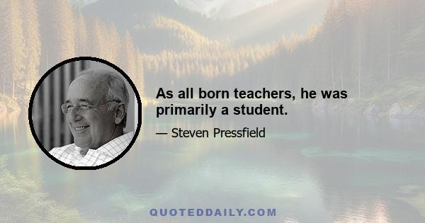 As all born teachers, he was primarily a student.