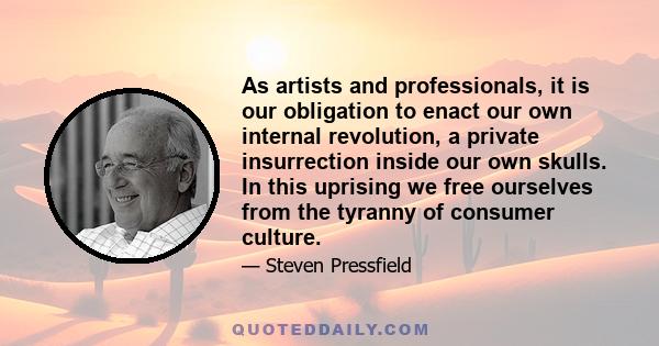 As artists and professionals, it is our obligation to enact our own internal revolution, a private insurrection inside our own skulls. In this uprising we free ourselves from the tyranny of consumer culture.