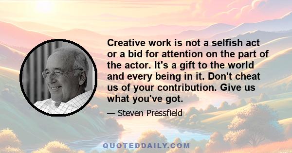 Creative work is not a selfish act or a bid for attention on the part of the actor. It's a gift to the world and every being in it. Don't cheat us of your contribution. Give us what you've got.