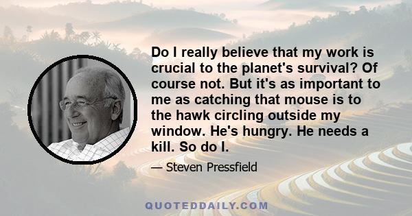 Do I really believe that my work is crucial to the planet's survival? Of course not. But it's as important to me as catching that mouse is to the hawk circling outside my window. He's hungry. He needs a kill. So do I.