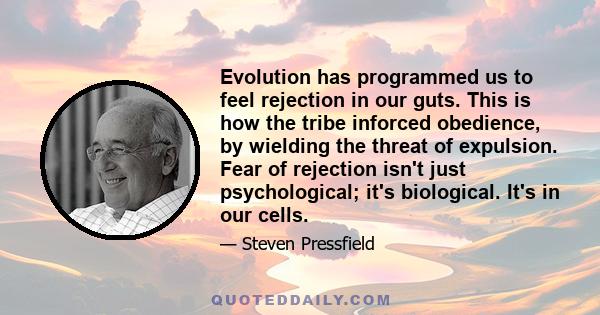 Evolution has programmed us to feel rejection in our guts. This is how the tribe inforced obedience, by wielding the threat of expulsion. Fear of rejection isn't just psychological; it's biological. It's in our cells.