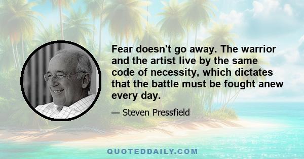 Fear doesn't go away. The warrior and the artist live by the same code of necessity, which dictates that the battle must be fought anew every day.