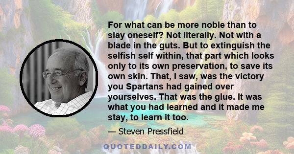 For what can be more noble than to slay oneself? Not literally. Not with a blade in the guts. But to extinguish the selfish self within, that part which looks only to its own preservation, to save its own skin. That, I