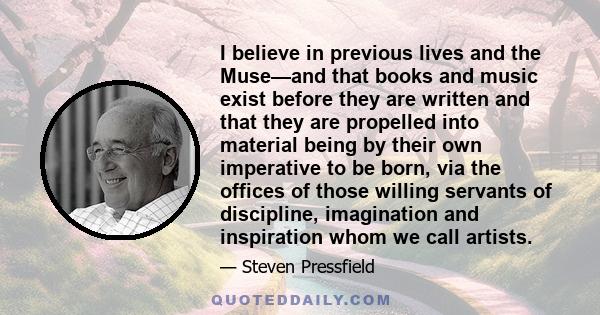 I believe in previous lives and the Muse—and that books and music exist before they are written and that they are propelled into material being by their own imperative to be born, via the offices of those willing