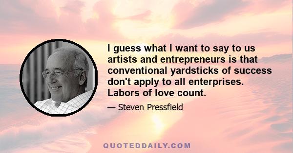 I guess what I want to say to us artists and entrepreneurs is that conventional yardsticks of success don't apply to all enterprises. Labors of love count.