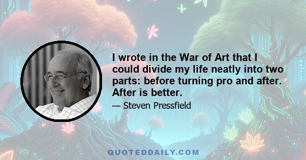 I wrote in the War of Art that I could divide my life neatly into two parts: before turning pro and after. After is better.