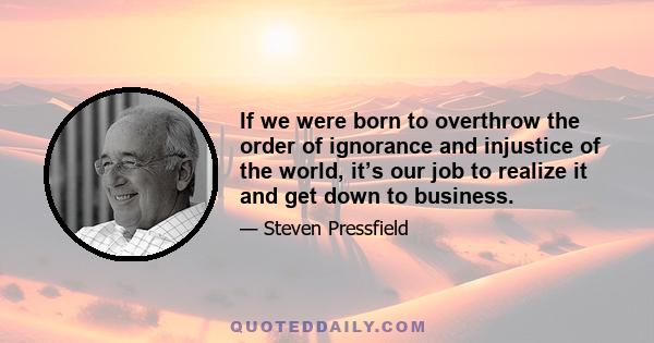 If we were born to overthrow the order of ignorance and injustice of the world, it’s our job to realize it and get down to business.