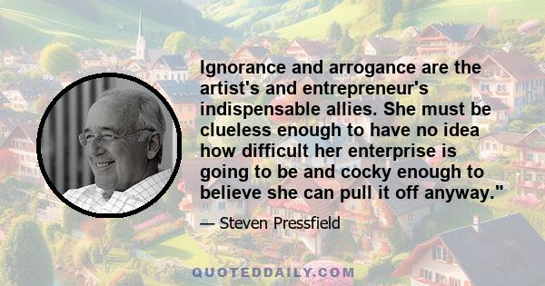 Ignorance and arrogance are the artist's and entrepreneur's indispensable allies. She must be clueless enough to have no idea how difficult her enterprise is going to be and cocky enough to believe she can pull it off