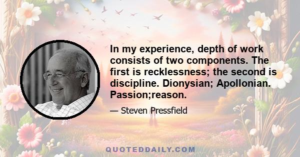 In my experience, depth of work consists of two components. The first is recklessness; the second is discipline. Dionysian; Apollonian. Passion;reason.