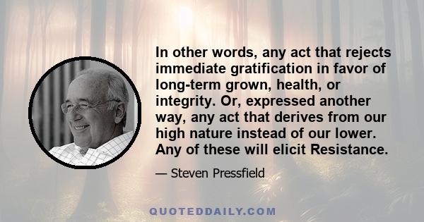 In other words, any act that rejects immediate gratification in favor of long-term grown, health, or integrity. Or, expressed another way, any act that derives from our high nature instead of our lower. Any of these