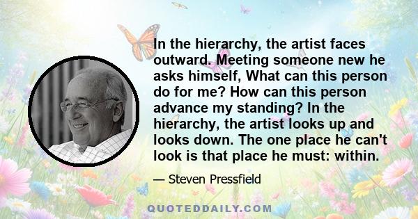 In the hierarchy, the artist faces outward. Meeting someone new he asks himself, What can this person do for me? How can this person advance my standing? In the hierarchy, the artist looks up and looks down. The one