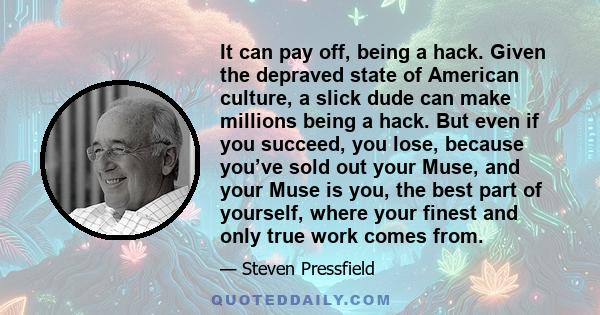 It can pay off, being a hack. Given the depraved state of American culture, a slick dude can make millions being a hack. But even if you succeed, you lose, because you’ve sold out your Muse, and your Muse is you, the