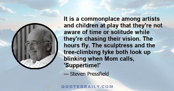 It is a commonplace among artists and children at play that they're not aware of time or solitude while they're chasing their vision. The hours fly. The sculptress and the tree-climbing tyke both look up blinking when