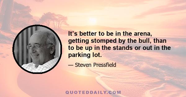 It’s better to be in the arena, getting stomped by the bull, than to be up in the stands or out in the parking lot.