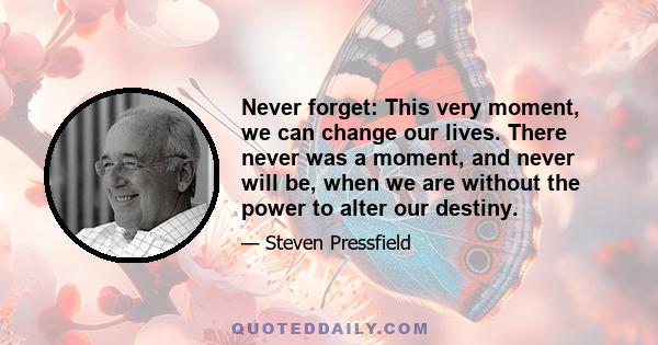 Never forget: This very moment, we can change our lives. There never was a moment, and never will be, when we are without the power to alter our destiny.