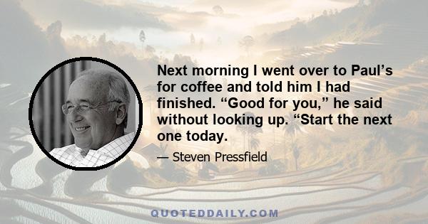 Next morning I went over to Paul’s for coffee and told him I had finished. “Good for you,” he said without looking up. “Start the next one today.