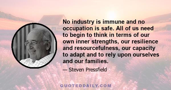 No industry is immune and no occupation is safe. All of us need to begin to think in terms of our own inner strengths, our resilience and resourcefulness, our capacity to adapt and to rely upon ourselves and our