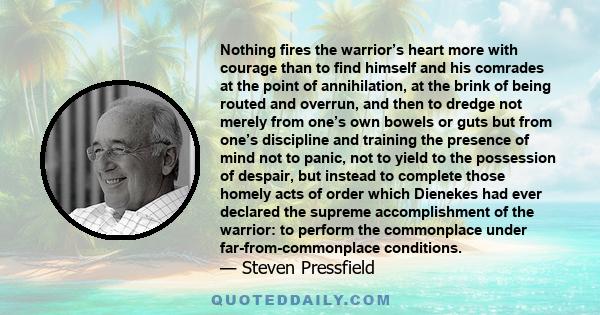 Nothing fires the warrior’s heart more with courage than to find himself and his comrades at the point of annihilation, at the brink of being routed and overrun, and then to dredge not merely from one’s own bowels or