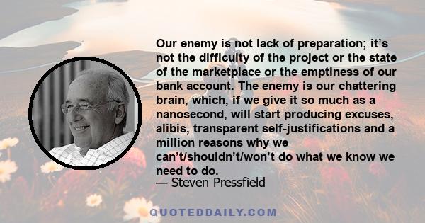 Our enemy is not lack of preparation; it’s not the difficulty of the project or the state of the marketplace or the emptiness of our bank account. The enemy is our chattering brain, which, if we give it so much as a