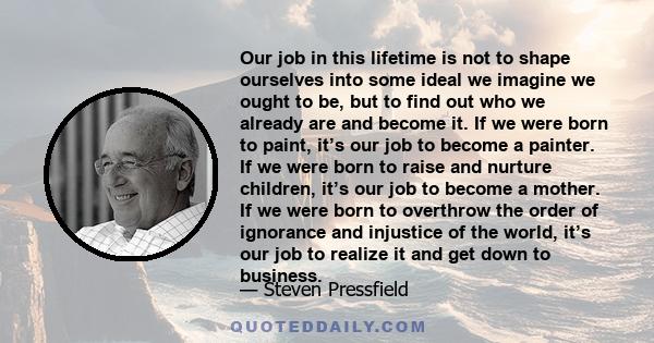 Our job in this lifetime is not to shape ourselves into some ideal we imagine we ought to be, but to find out who we already are and become it.