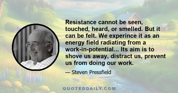 Resistance cannot be seen, touched, heard, or smelled. But it can be felt. We experince it as an energy field radiating from a work-in-potential... Its aim is to shove us away, distract us, prevent us from doing our