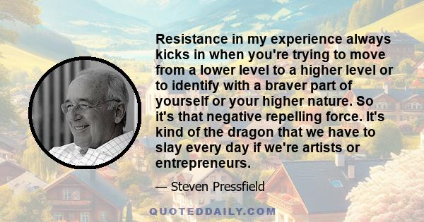 Resistance in my experience always kicks in when you're trying to move from a lower level to a higher level or to identify with a braver part of yourself or your higher nature. So it's that negative repelling force.