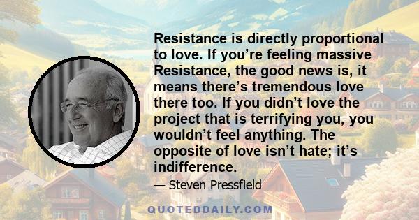 Resistance is directly proportional to love. If you’re feeling massive Resistance, the good news is, it means there’s tremendous love there too. If you didn’t love the project that is terrifying you, you wouldn’t feel