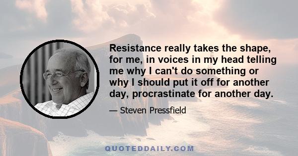 Resistance really takes the shape, for me, in voices in my head telling me why I can't do something or why I should put it off for another day, procrastinate for another day.