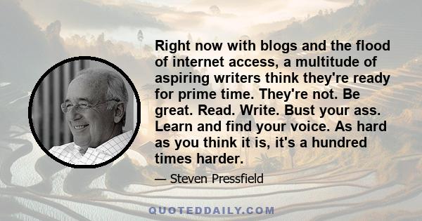 Right now with blogs and the flood of internet access, a multitude of aspiring writers think they're ready for prime time. They're not. Be great. Read. Write. Bust your ass. Learn and find your voice. As hard as you