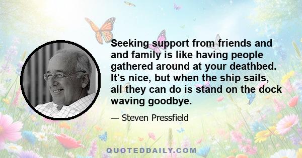 Seeking support from friends and and family is like having people gathered around at your deathbed. It's nice, but when the ship sails, all they can do is stand on the dock waving goodbye.