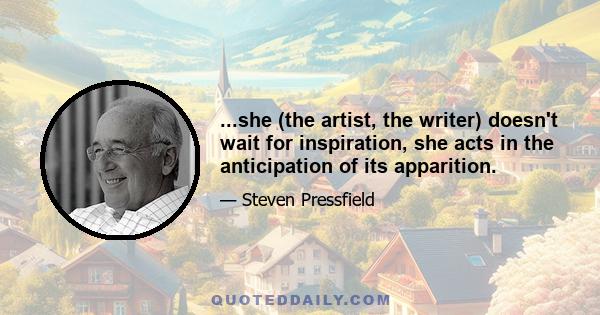 ...she (the artist, the writer) doesn't wait for inspiration, she acts in the anticipation of its apparition.