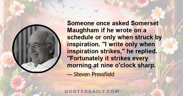 Someone once asked Somerset Maughham if he wrote on a schedule or only when struck by inspiration. I write only when inspiration strikes, he replied. Fortunately it strikes every morning at nine o'clock sharp.