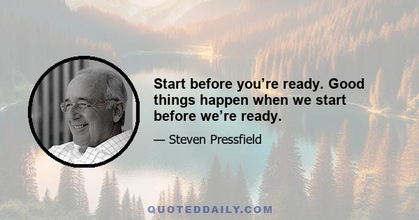 Start before you’re ready. Good things happen when we start before we’re ready.