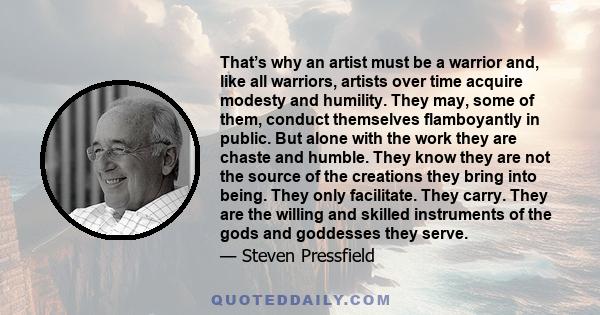 That’s why an artist must be a warrior and, like all warriors, artists over time acquire modesty and humility. They may, some of them, conduct themselves flamboyantly in public. But alone with the work they are chaste