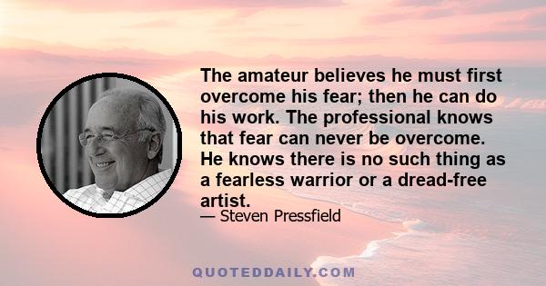 The amateur believes he must first overcome his fear; then he can do his work. The professional knows that fear can never be overcome. He knows there is no such thing as a fearless warrior or a dread-free artist.