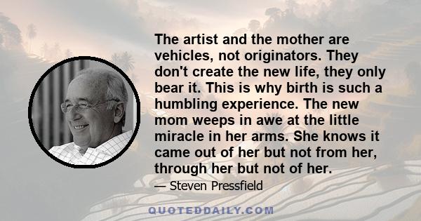 The artist and the mother are vehicles, not originators. They don't create the new life, they only bear it. This is why birth is such a humbling experience. The new mom weeps in awe at the little miracle in her arms.