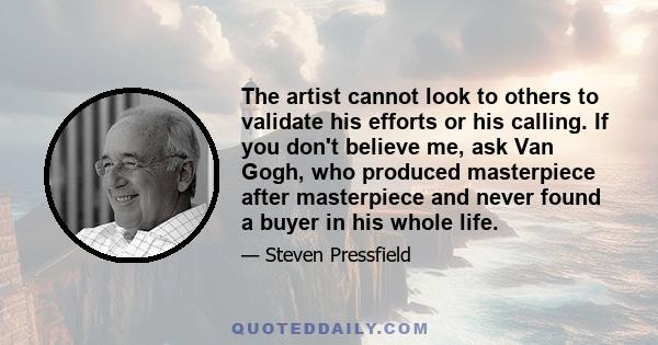 The artist cannot look to others to validate his efforts or his calling. If you don't believe me, ask Van Gogh, who produced masterpiece after masterpiece and never found a buyer in his whole life.