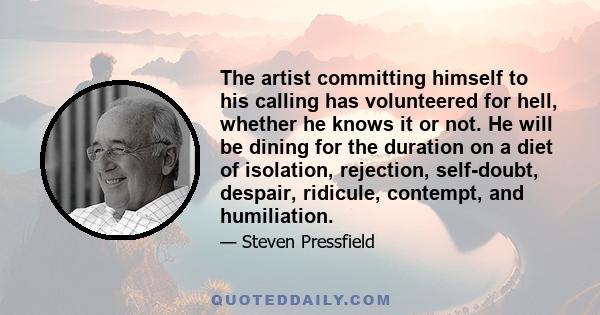 The artist committing himself to his calling has volunteered for hell, whether he knows it or not. He will be dining for the duration on a diet of isolation, rejection, self-doubt, despair, ridicule, contempt, and