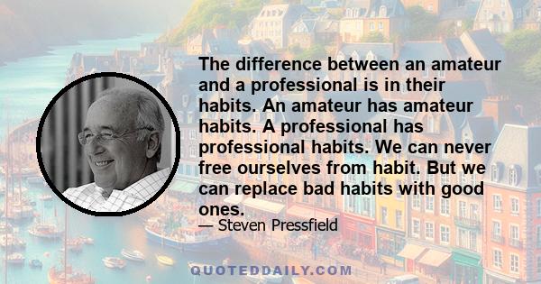 The difference between an amateur and a professional is in their habits. An amateur has amateur habits. A professional has professional habits. We can never free ourselves from habit. But we can replace bad habits with