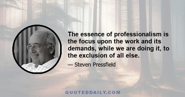 The essence of professionalism is the focus upon the work and its demands, while we are doing it, to the exclusion of all else.