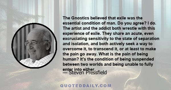 The Gnostics believed that exile was the essential condition of man. Do you agree? I do. The artist and the addict both wrestle with this experience of exile. They share an acute, even excruciating sensitivity to the