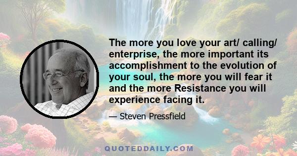 The more you love your art/ calling/ enterprise, the more important its accomplishment to the evolution of your soul, the more you will fear it and the more Resistance you will experience facing it.