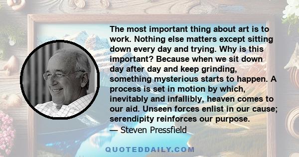 The most important thing about art is to work. Nothing else matters except sitting down every day and trying. Why is this important? Because when we sit down day after day and keep grinding, something mysterious starts