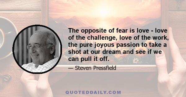 The opposite of fear is love - love of the challenge, love of the work, the pure joyous passion to take a shot at our dream and see if we can pull it off.