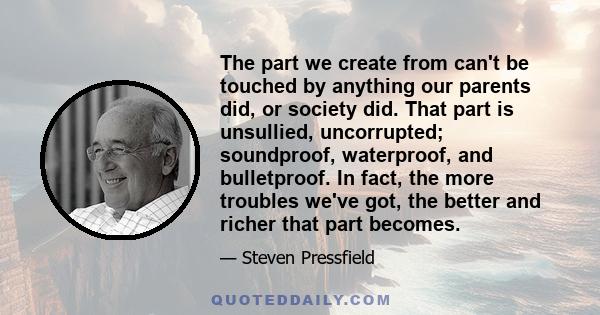 The part we create from can't be touched by anything our parents did, or society did. That part is unsullied, uncorrupted; soundproof, waterproof, and bulletproof. In fact, the more troubles we've got, the better and